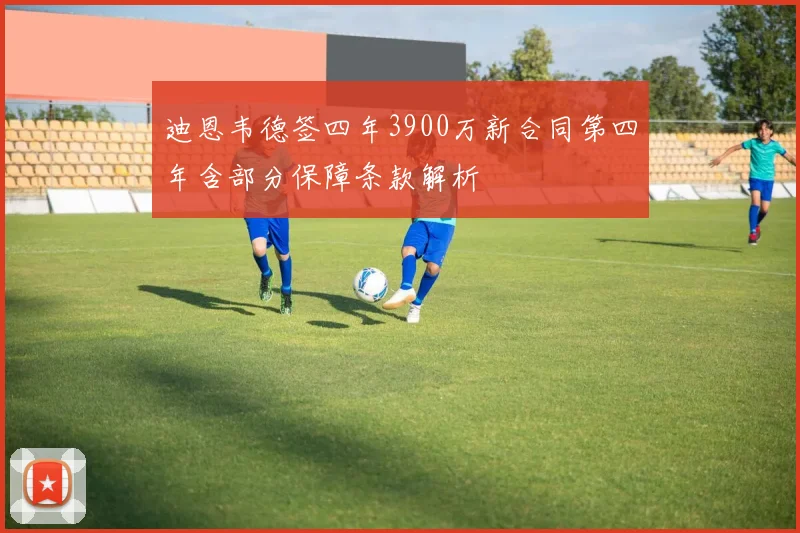 迪恩韦德签四年3900万新合同第四年含部分保障条款解析