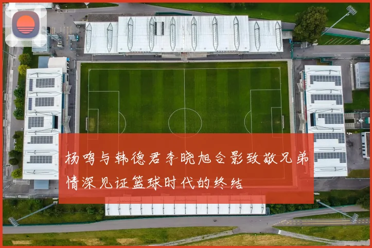 杨鸣与韩德君李晓旭合影致敬兄弟情深见证篮球时代的终结