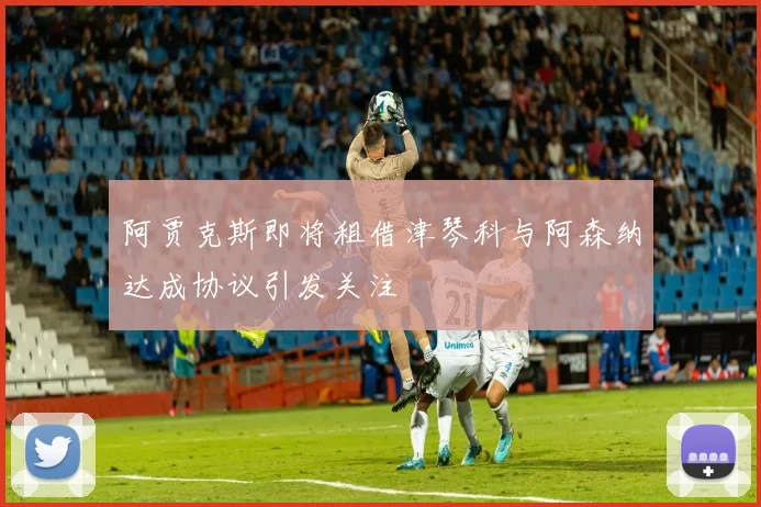 阿贾克斯即将租借津琴科与阿森纳达成协议引发关注