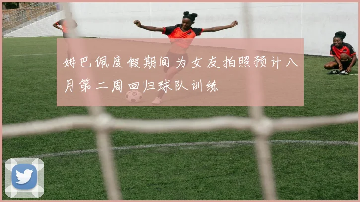 姆巴佩度假期间为女友拍照预计八月第二周回归球队训练