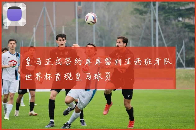 皇马正式签约库库雷利亚西班牙队世界杯首现皇马球员