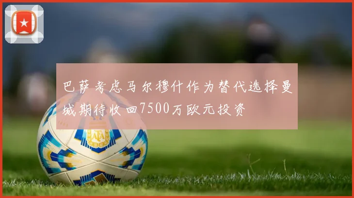 巴萨考虑马尔穆什作为替代选择曼城期待收回7500万欧元投资