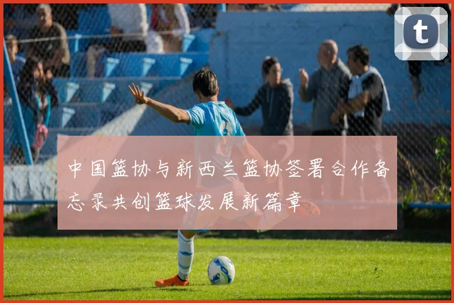 中国篮协与新西兰篮协签署合作备忘录共创篮球发展新篇章