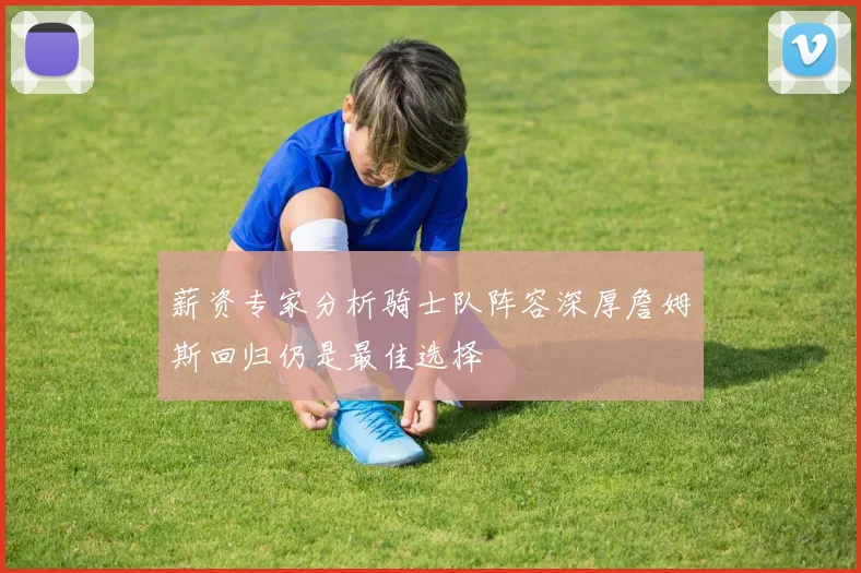 薪资专家分析骑士队阵容深厚詹姆斯回归仍是最佳选择