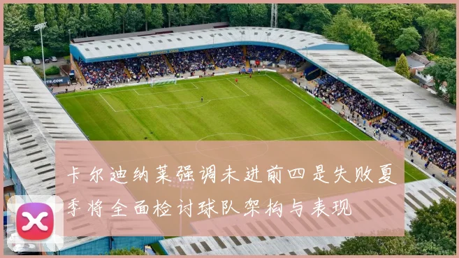 卡尔迪纳莱强调未进前四是失败夏季将全面检讨球队架构与表现