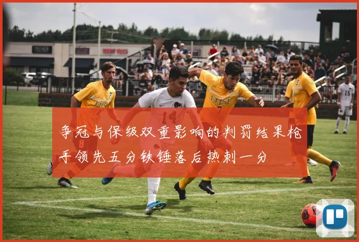 争冠与保级双重影响的判罚结果枪手领先五分铁锤落后热刺一分