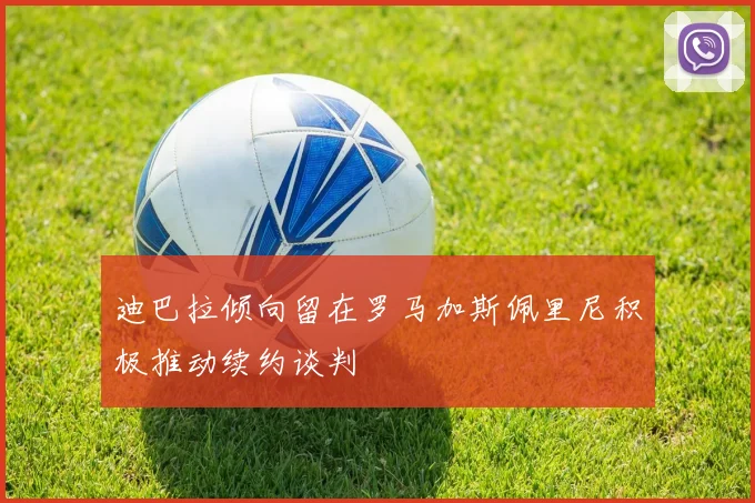 迪巴拉倾向留在罗马加斯佩里尼积极推动续约谈判