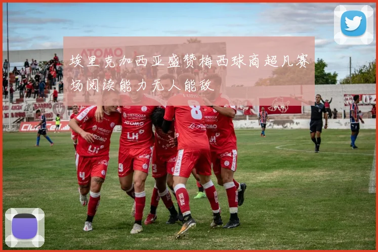 埃里克加西亚盛赞梅西球商超凡赛场阅读能力无人能敌
