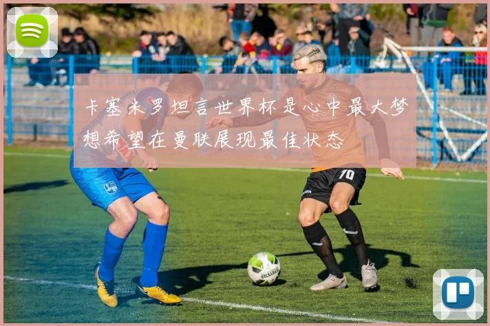 卡塞米罗坦言世界杯是心中最大梦想希望在曼联展现最佳状态