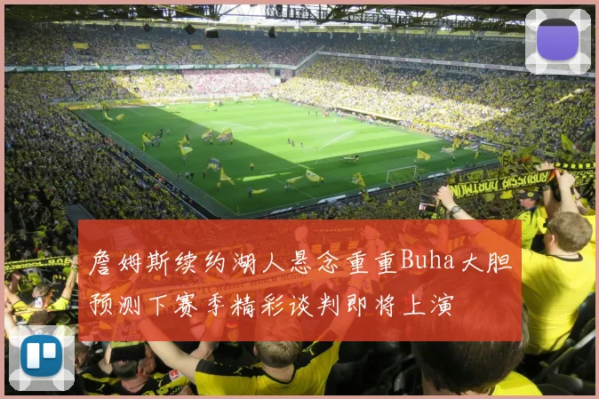 詹姆斯续约湖人悬念重重Buha大胆预测下赛季精彩谈判即将上演