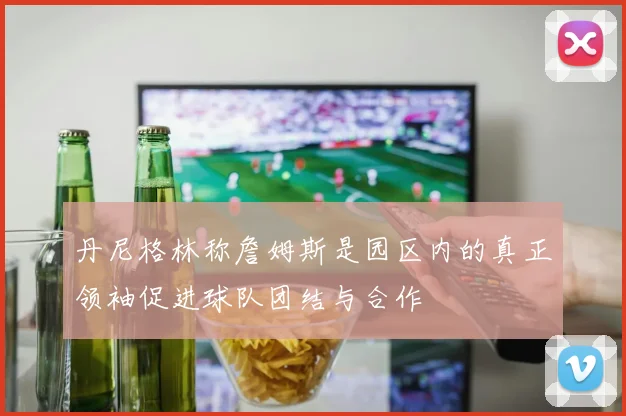 丹尼格林称詹姆斯是园区内的真正领袖促进球队团结与合作