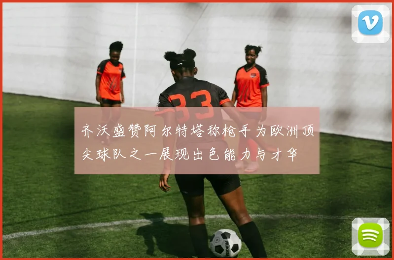 齐沃盛赞阿尔特塔称枪手为欧洲顶尖球队之一展现出色能力与才华