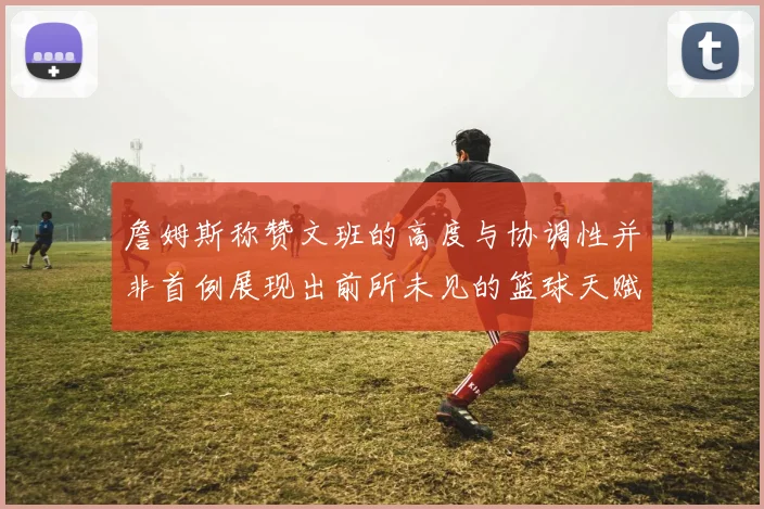 詹姆斯称赞文班的高度与协调性并非首例展现出前所未见的篮球天赋