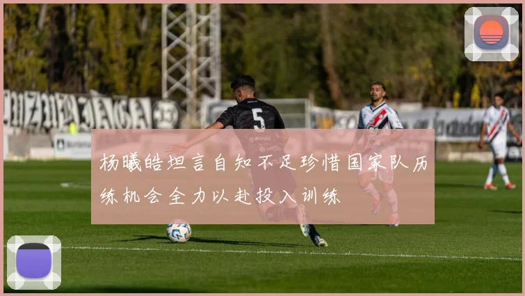 杨曦皓坦言自知不足珍惜国家队历练机会全力以赴投入训练