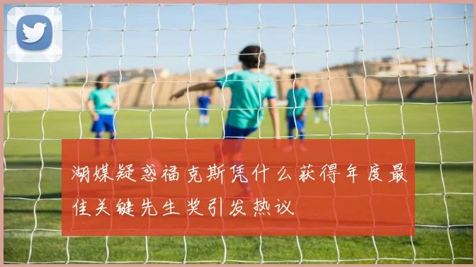 湖媒疑惑福克斯凭什么获得年度最佳关键先生奖引发热议