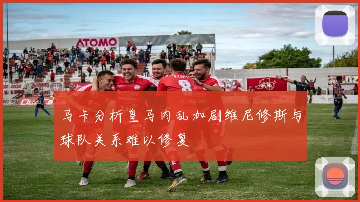 马卡分析皇马内乱加剧维尼修斯与球队关系难以修复