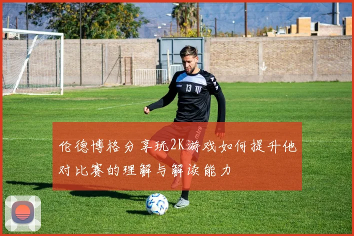 伦德博格分享玩2K游戏如何提升他对比赛的理解与解读能力