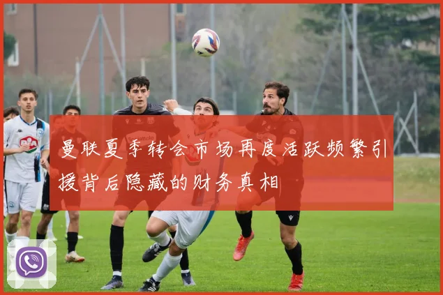 曼联夏季转会市场再度活跃频繁引援背后隐藏的财务真相