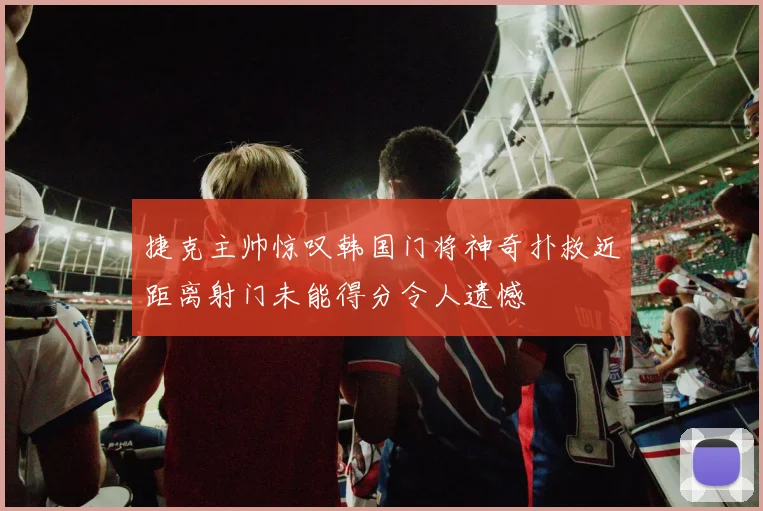 捷克主帅惊叹韩国门将神奇扑救近距离射门未能得分令人遗憾