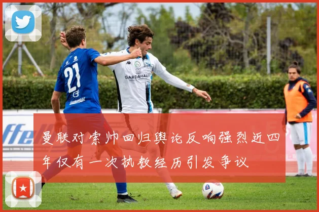 曼联对索帅回归舆论反响强烈近四年仅有一次执教经历引发争议