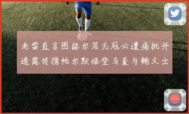 老雷直言图赫尔若无冠必遭痛批并透露将携帕尔默福登马奎与鲍文出战