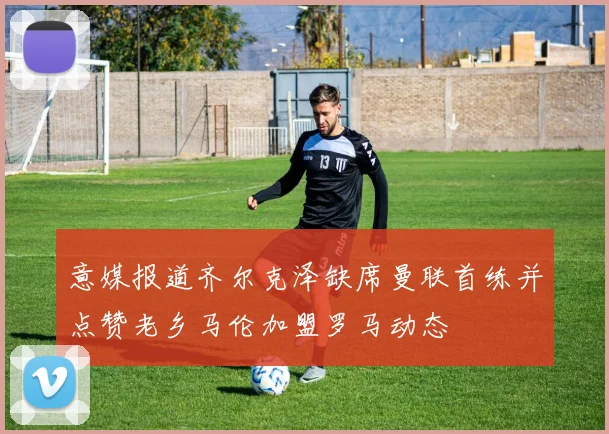 意媒报道齐尔克泽缺席曼联首练并点赞老乡马伦加盟罗马动态