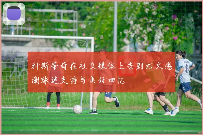 科斯蒂奇在社交媒体上告别尤文感谢球迷支持与美好回忆
